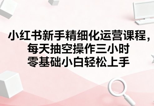 小红书新手精细化运营课程，每天抽空操作三小时，零基础小白轻松上手创客联盟总站-闲云创业网-老谢轻创网-中创网-福缘网-冒泡网-资源之家-魔方项目库创客联盟总站