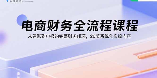 电商财务全流程课程：从建账到申报的完整财务闭环，26节系统化实操内容创客联盟总站-闲云创业网-老谢轻创网-中创网-福缘网-冒泡网-资源之家-魔方项目库创客联盟总站