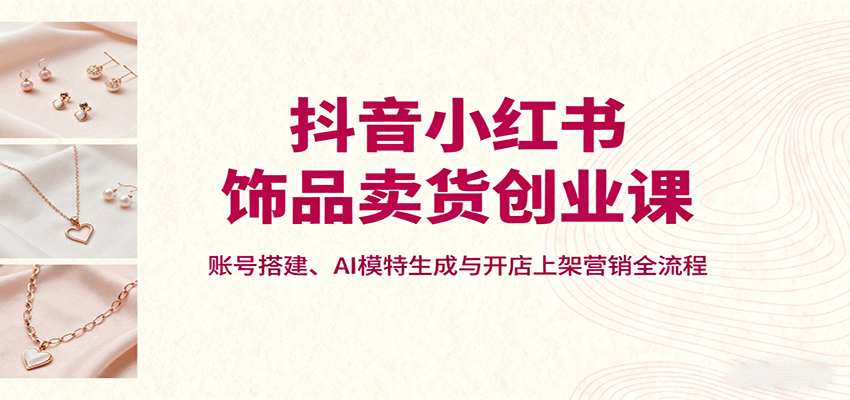 抖音小红书饰品卖货创业课，账号搭建、AI模特生成与开店上架营销全流程创客联盟总站-闲云创业网-老谢轻创网-中创网-福缘网-冒泡网-资源之家-魔方项目库创客联盟总站