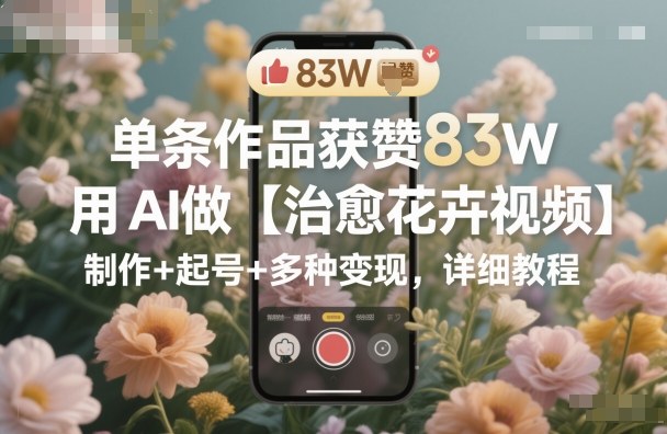单条作品获赞83W，用AI做【治愈花卉视频】，制作+起号+多种变现，详细教程创客联盟总站-闲云创业网-老谢轻创网-中创网-福缘网-冒泡网-资源之家-魔方项目库创客联盟总站